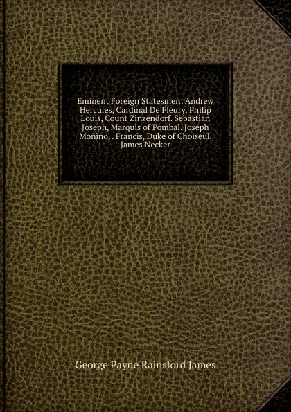 Обложка книги Eminent Foreign Statesmen: Andrew  Hercules, Cardinal De Fleury. Philip Louis, Count Zinzendorf. Sebastian Joseph, Marquis of Pombal. Joseph Monino, . Francis, Duke of Choiseul. James Necker, G. P. James