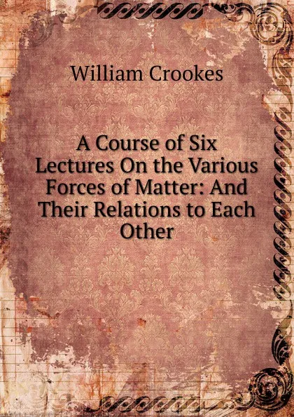 Обложка книги A Course of Six Lectures On the Various Forces of Matter: And Their Relations to Each Other, Crookes William