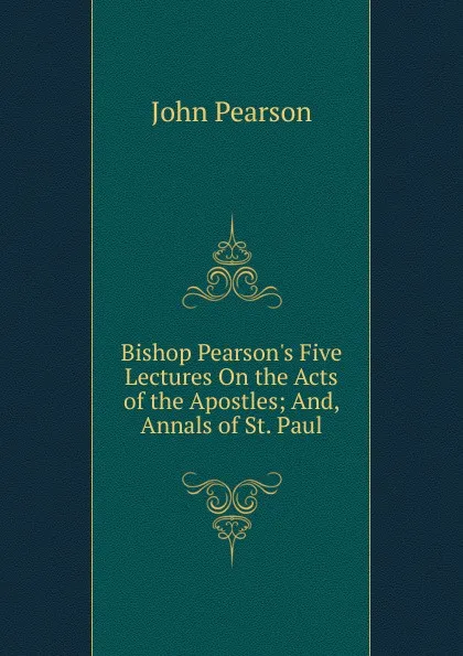 Обложка книги Bishop Pearson.s Five Lectures On the Acts of the Apostles; And, Annals of St. Paul, John Pearson