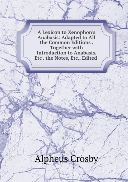 Обложка книги A Lexicon to Xenophon.s Anabasis: Adapted to All the Common Editions . Together with Introduction to Anabasis, Etc . the Notes, Etc., Edited ., Alpheus Crosby