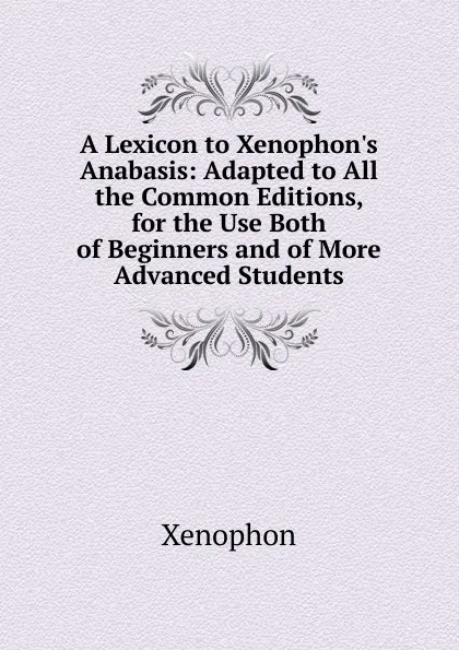 Обложка книги A Lexicon to Xenophon.s Anabasis: Adapted to All the Common Editions, for the Use Both of Beginners and of More Advanced Students, Xenophon