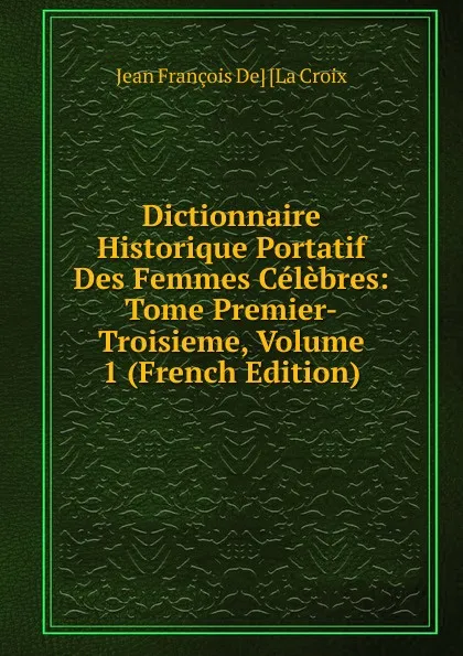 Обложка книги Dictionnaire Historique Portatif Des Femmes Celebres: Tome Premier-Troisieme, Volume 1 (French Edition), Jean François De] [La Croix