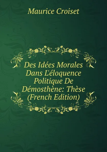 Обложка книги Des Idees Morales Dans L.eloquence Politique De Demosthene: These (French Edition), Maurice Croiset