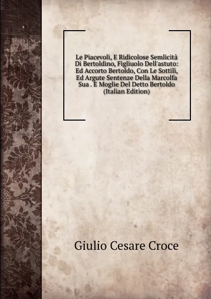 Обложка книги Le Piacevoli, E Ridicolose Semlicita Di Bertoldino, Figliuolo Dell.astuto: Ed Accorto Bertoldo, Con Le Sottili, Ed Argute Sentenze Della Marcolfa Sua . E Moglie Del Detto Bertoldo (Italian Edition), Giulio Cesare Croce