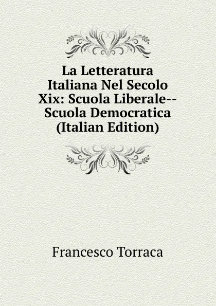 Обложка книги La Letteratura Italiana Nel Secolo Xix: Scuola Liberale--Scuola Democratica (Italian Edition), Francesco Torraca