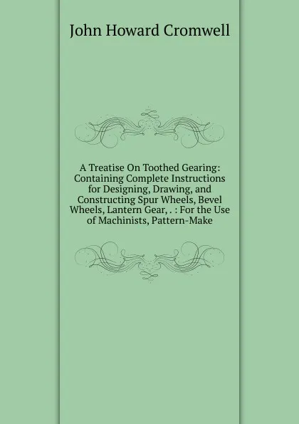 Обложка книги A Treatise On Toothed Gearing: Containing Complete Instructions for Designing, Drawing, and Constructing Spur Wheels, Bevel Wheels, Lantern Gear, . : For the Use of Machinists, Pattern-Make, John Howard Cromwell