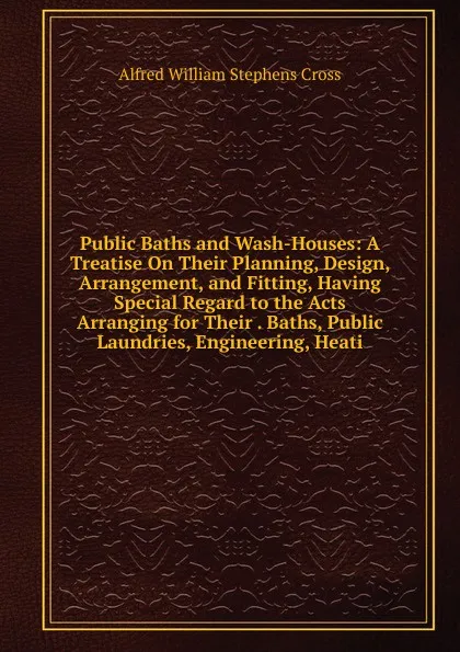 Обложка книги Public Baths and Wash-Houses: A Treatise On Their Planning, Design, Arrangement, and Fitting, Having Special Regard to the Acts Arranging for Their . Baths, Public Laundries, Engineering, Heati, Alfred William Stephens Cross