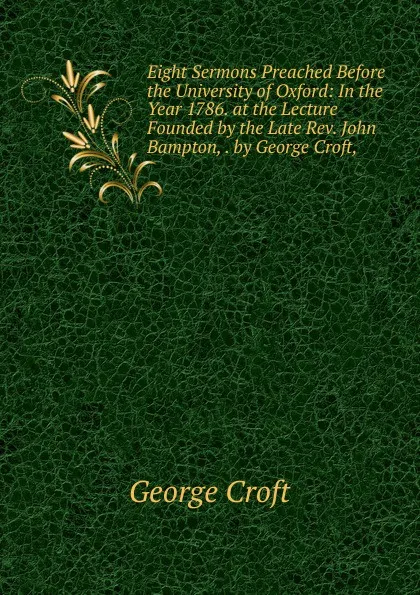 Обложка книги Eight Sermons Preached Before the University of Oxford: In the Year 1786. at the Lecture Founded by the Late Rev. John Bampton, . by George Croft, ., George Croft