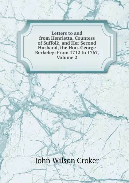 Обложка книги Letters to and from Henrietta, Countess of Suffolk, and Her Second Husband, the Hon. George Berkeley: From 1712 to 1767, Volume 2, John Wilson Croker