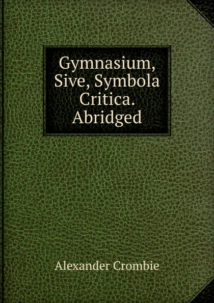 Обложка книги Gymnasium, Sive, Symbola Critica. Abridged, Alexander Crombie