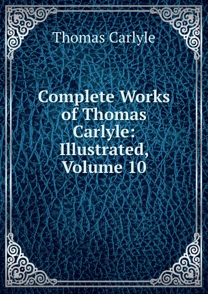 Обложка книги Complete Works of Thomas Carlyle: Illustrated, Volume 10, Thomas Carlyle