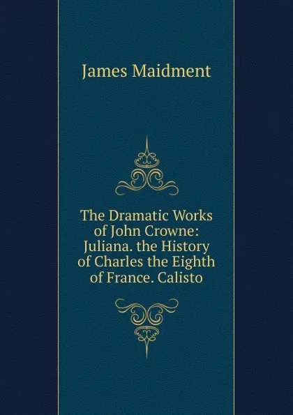 Обложка книги The Dramatic Works of John Crowne: Juliana. the History of Charles the Eighth of France. Calisto, James Maidment