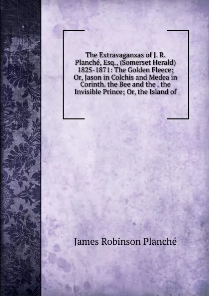 Обложка книги The Extravaganzas of J. R. Planche, Esq., (Somerset Herald) 1825-1871: The Golden Fleece; Or, Jason in Colchis and Medea in Corinth. the Bee and the . the Invisible Prince; Or, the Island of, James Robinson Planché