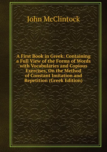 Обложка книги A First Book in Greek: Containing a Full View of the Forms of Words with Vocabularies and Copious Exercises, On the Method of Constant Imitation and Repetition (Greek Edition), John McClintock