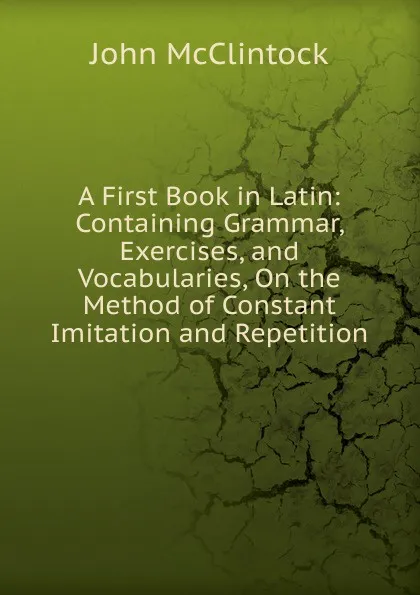 Обложка книги A First Book in Latin: Containing Grammar, Exercises, and Vocabularies, On the Method of Constant Imitation and Repetition, John McClintock