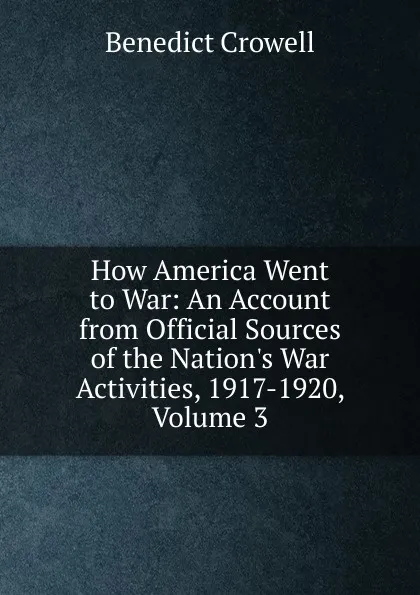 Обложка книги How America Went to War: An Account from Official Sources of the Nation.s War Activities, 1917-1920, Volume 3, Benedict Crowell