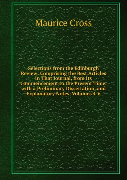 Обложка книги Selections from the Edinburgh Review: Comprising the Best Articles in That Journal, from Its Commencement to the Present Time. with a Preliminary Dissertation, and Explanatory Notes, Volumes 4-6, Maurice Cross