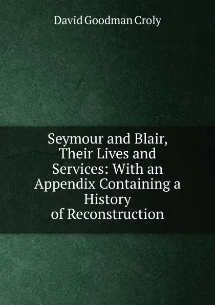 Обложка книги Seymour and Blair, Their Lives and Services: With an Appendix Containing a History of Reconstruction, David Goodman Croly