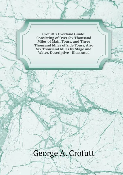 Обложка книги Crofutt.s Overland Guide: Consisting of Over Six Thousand Miles of Main Tours, and Three Thousand Miles of Side Tours, Also Six Thousand Miles by Stage and Water. Descriptive--Illustrated, George A. Crofutt