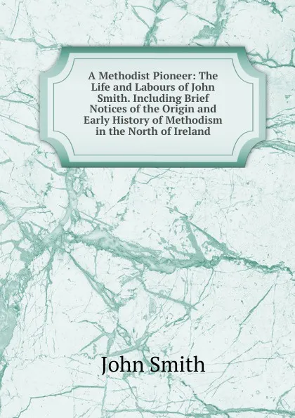 Обложка книги A Methodist Pioneer: The Life and Labours of John Smith. Including Brief Notices of the Origin and Early History of Methodism in the North of Ireland, John Smith