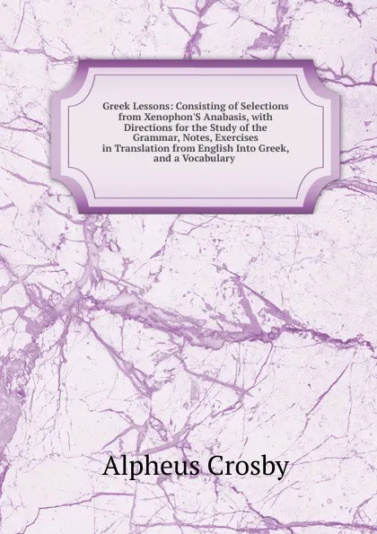 Обложка книги Greek Lessons: Consisting of Selections from Xenophon.S Anabasis, with Directions for the Study of the Grammar, Notes, Exercises in Translation from English Into Greek, and a Vocabulary ., Alpheus Crosby