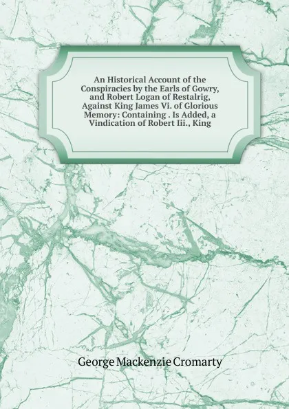 Обложка книги An Historical Account of the Conspiracies by the Earls of Gowry, and Robert Logan of Restalrig, Against King James Vi. of Glorious Memory: Containing . Is Added, a Vindication of Robert Iii., King, George Mackenzie Cromarty