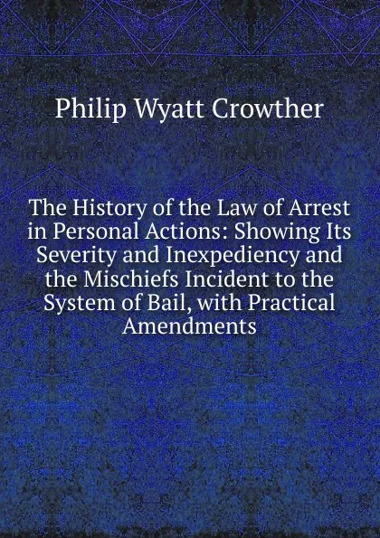 Обложка книги The History of the Law of Arrest in Personal Actions: Showing Its Severity and Inexpediency and the Mischiefs Incident to the System of Bail, with Practical Amendments, Philip Wyatt Crowther