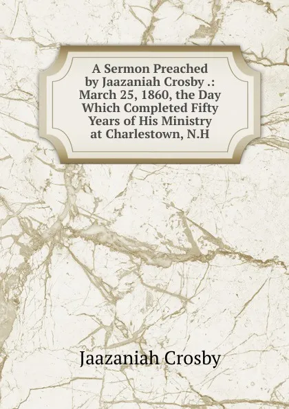 Обложка книги A Sermon Preached by Jaazaniah Crosby .: March 25, 1860, the Day Which Completed Fifty Years of His Ministry at Charlestown, N.H., Jaazaniah Crosby