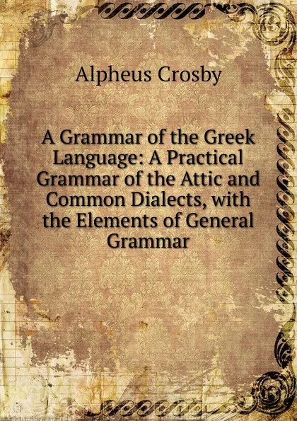 Обложка книги A Grammar of the Greek Language: A Practical Grammar of the Attic and Common Dialects, with the Elements of General Grammar, Alpheus Crosby