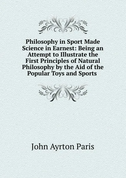 Обложка книги Philosophy in Sport Made Science in Earnest: Being an Attempt to Illustrate the First Principles of Natural Philosophy by the Aid of the Popular Toys and Sports ., John Ayrton Paris