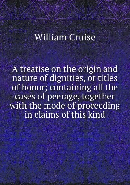 Обложка книги A treatise on the origin and nature of dignities, or titles of honor; containing all the cases of peerage, together with the mode of proceeding in claims of this kind, Cruise William