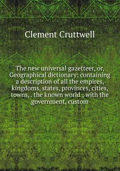 Обложка книги The new universal gazetteer, or, Geographical dictionary: containing a description of all the empires, kingdoms, states, provinces, cities, towns, . the known world ; with the government, custom, Clement Cruttwell