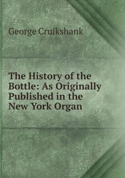 Обложка книги The History of the Bottle: As Originally Published in the New York Organ, George Cruikshank