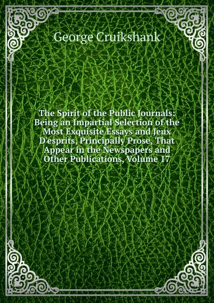 Обложка книги The Spirit of the Public Journals: Being an Impartial Selection of the Most Exquisite Essays and Jeux D.esprits, Principally Prose, That Appear in the Newspapers and Other Publications, Volume 17, George Cruikshank