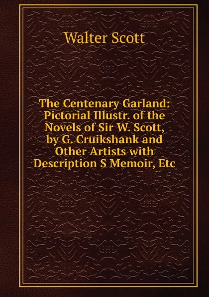 Обложка книги The Centenary Garland: Pictorial Illustr. of the Novels of Sir W. Scott, by G. Cruikshank and Other Artists with Description S Memoir, Etc, Scott Walter