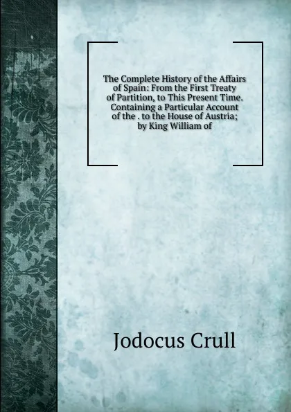 Обложка книги The Complete History of the Affairs of Spain: From the First Treaty of Partition, to This Present Time. Containing a Particular Account of the . to the House of Austria; by King William of, Jodocus Crull