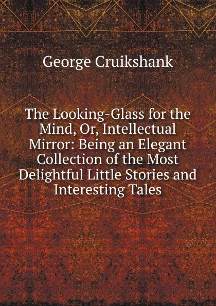 Обложка книги The Looking-Glass for the Mind, Or, Intellectual Mirror: Being an Elegant Collection of the Most Delightful Little Stories and Interesting Tales, George Cruikshank