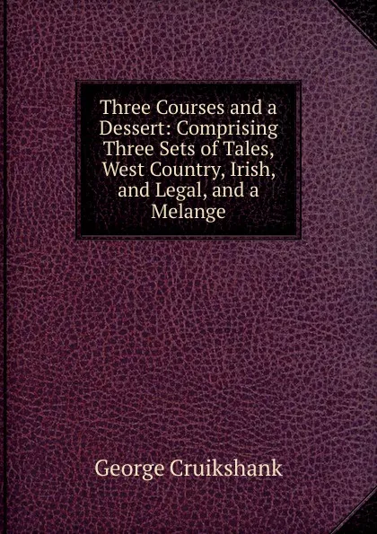 Обложка книги Three Courses and a Dessert: Comprising Three Sets of Tales, West Country, Irish, and Legal, and a Melange, George Cruikshank