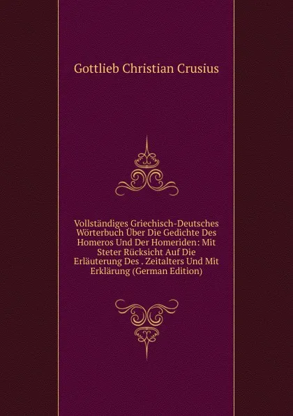 Обложка книги Vollstandiges Griechisch-Deutsches Worterbuch Uber Die Gedichte Des Homeros Und Der Homeriden: Mit Steter Rucksicht Auf Die Erlauterung Des . Zeitalters Und Mit Erklarung (German Edition), Gottlieb Christian Crusius