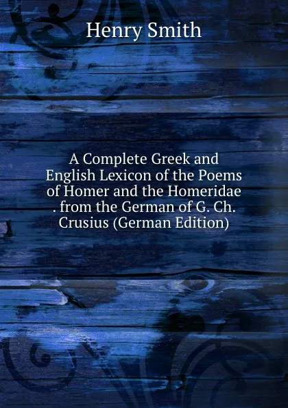 Обложка книги A Complete Greek and English Lexicon of the Poems of Homer and the Homeridae . from the German of G. Ch. Crusius (German Edition), Henry Smith