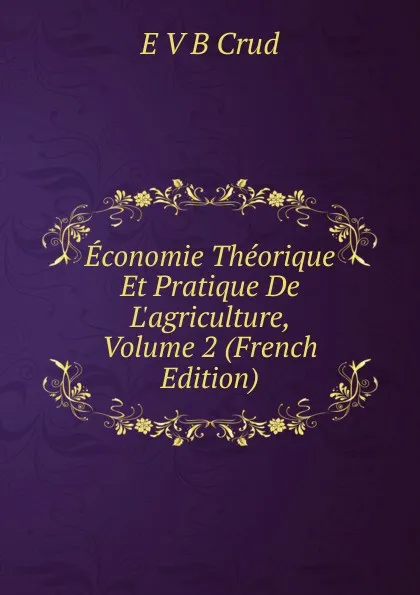 Обложка книги Economie Theorique Et Pratique De L.agriculture, Volume 2 (French Edition), E V B Crud