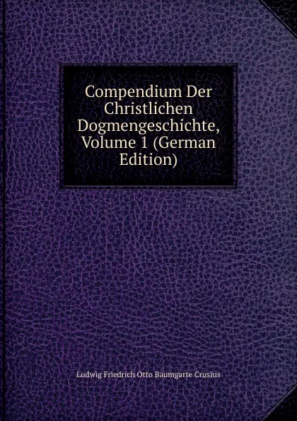 Обложка книги Compendium Der Christlichen Dogmengeschichte, Volume 1 (German Edition), Ludwig Friedrich Otto Baumgarte Crusius