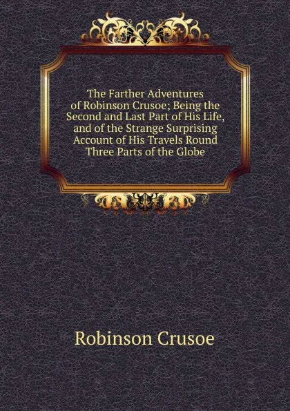 Обложка книги The Farther Adventures of Robinson Crusoe; Being the Second and Last Part of His Life, and of the Strange Surprising Account of His Travels Round Three Parts of the Globe., Robinson Crusoe