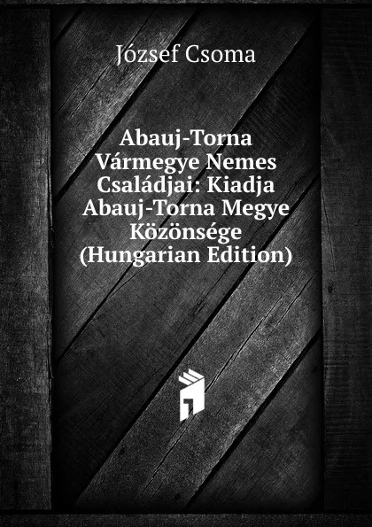 Обложка книги Abauj-Torna Varmegye Nemes Csaladjai: Kiadja Abauj-Torna Megye Kozonsege (Hungarian Edition), József Csoma