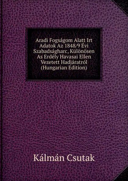 Обложка книги Aradi Fogsagom Alatt Irt Adatok Az 1848/9 Evi Szabadsagharc, Kulonosen As Erdely Havasai Ellen Vezetett Hadjaratrol (Hungarian Edition), Kálmán Csutak