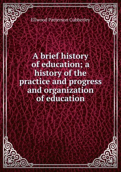 Обложка книги A brief history of education; a history of the practice and progress and organization of education, Ellwood Patterson Cubberley