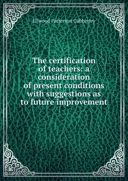 Обложка книги The certification of teachers: a consideration of present conditions with suggestions as to future improvement, Ellwood Patterson Cubberley