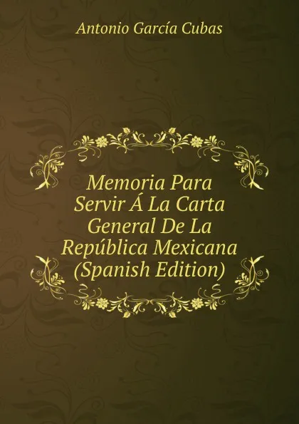 Обложка книги Memoria Para Servir A La Carta General De La Republica Mexicana (Spanish Edition), Antonio García Cubas