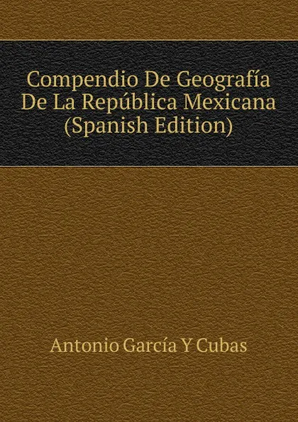 Обложка книги Compendio De Geografia De La Republica Mexicana (Spanish Edition), Antonio García Y Cubas