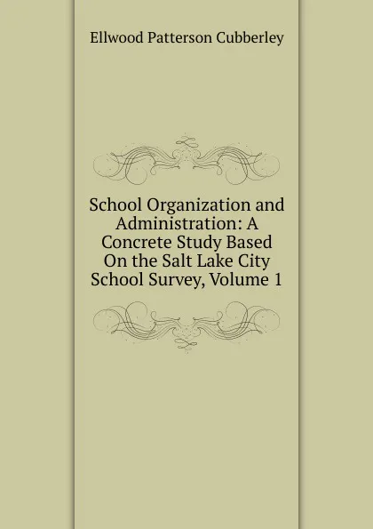 Обложка книги School Organization and Administration: A Concrete Study Based On the Salt Lake City School Survey, Volume 1, Ellwood Patterson Cubberley